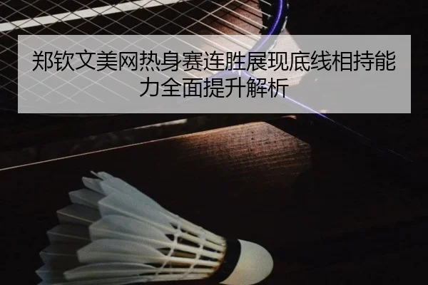 郑钦文美网热身赛连胜展现底线相持能力全面提升解析